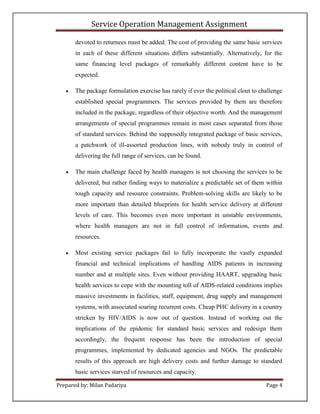 Service Operation Management Assignment

       devoted to returnees must be added. The cost of providing the same basic services
       in each of these different situations differs substantially. Alternatively, for the
       same financing level packages of remarkably different content have to be
       expected.

      The package formulation exercise has rarely if ever the political clout to challenge
       established special programmers. The services provided by them are therefore
       included in the package, regardless of their objective worth. And the management
       arrangements of special programmes remain in most cases separated from those
       of standard services. Behind the supposedly integrated package of basic services,
       a patchwork of ill-assorted production lines, with nobody truly in control of
       delivering the full range of services, can be found.

      The main challenge faced by health managers is not choosing the services to be
       delivered, but rather finding ways to materialize a predictable set of them within
       tough capacity and resource constraints. Problem-solving skills are likely to be
       more important than detailed blueprints for health service delivery at different
       levels of care. This becomes even more important in unstable environments,
       where health managers are not in full control of information, events and
       resources.

      Most existing service packages fail to fully incorporate the vastly expanded
       financial and technical implications of handling AIDS patients in increasing
       number and at multiple sites. Even without providing HAART, upgrading basic
       health services to cope with the mounting toll of AIDS-related conditions implies
       massive investments in facilities, staff, equipment, drug supply and management
       systems, with associated soaring recurrent costs. Cheap PHC delivery in a country
       stricken by HIV/AIDS is now out of question. Instead of working out the
       implications of the epidemic for standard basic services and redesign them
       accordingly, the frequent response has been the introduction of special
       programmes, implemented by dedicated agencies and NGOs. The predictable
       results of this approach are high delivery costs and further damage to standard
       basic services starved of resources and capacity.

Prepared by: Milan Padariya                                                         Page 4
 