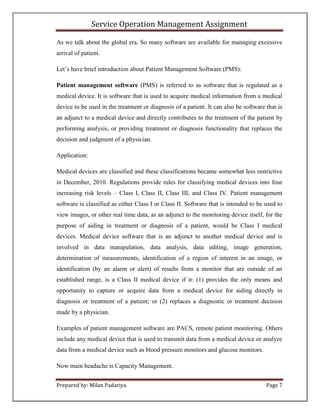 Service Operation Management Assignment

As we talk about the global era. So many software are available for managing excessive
arrival of patient.

Let’s have brief introduction about Patient Management Software (PMS):

Patient management software (PMS) is referred to as software that is regulated as a
medical device. It is software that is used to acquire medical information from a medical
device to be used in the treatment or diagnosis of a patient. It can also be software that is
an adjunct to a medical device and directly contributes to the treatment of the patient by
performing analysis, or providing treatment or diagnosis functionality that replaces the
decision and judgment of a physician.

Application:

Medical devices are classified and these classifications became somewhat less restrictive
in December, 2010. Regulations provide rules for classifying medical devices into four
increasing risk levels – Class I, Class II, Class III, and Class IV. Patient management
software is classified as either Class I or Class II. Software that is intended to be used to
view images, or other real time data, as an adjunct to the monitoring device itself, for the
purpose of aiding in treatment or diagnosis of a patient, would be Class I medical
devices. Medical device software that is an adjunct to another medical device and is
involved in data manipulation, data analysis, data editing, image generation,
determination of measurements, identification of a region of interest in an image, or
identification (by an alarm or alert) of results from a monitor that are outside of an
established range, is a Class II medical device if it: (1) provides the only means and
opportunity to capture or acquire data from a medical device for aiding directly in
diagnosis or treatment of a patient; or (2) replaces a diagnostic or treatment decision
made by a physician.

Examples of patient management software are PACS, remote patient monitoring. Others
include any medical device that is used to transmit data from a medical device or analyze
data from a medical device such as blood pressure monitors and glucose monitors.

Now main headache is Capacity Management.


Prepared by: Milan Padariya                                                           Page 7
 