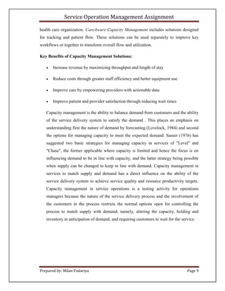 Service Operation Management Assignment

health care organization. CareAware Capacity Management includes solutions designed
for tracking and patient flow. These solutions can be used separately to improve key
workflows or together to transform overall flow and utilization.

Key Benefits of Capacity Management Solutions:

      Increase revenue by maximizing throughput and length of stay

      Reduce costs through greater staff efficiency and better equipment use

      Improve care by empowering providers with actionable data

      Improve patient and provider satisfaction through reducing wait times

   Capacity management is the ability to balance demand from customers and the ability
   of the service delivery system to satisfy the demand . This places an emphasis on
   understanding first the nature of demand by forecasting (Lovelock, 1984) and second
   the options for managing capacity to meet the expected demand. Sasser (1976) has
   suggested two basic strategies for managing capacity in services of "Level" and
   "Chase", the former applicable where capacity is limited and hence the focus is on
   influencing demand to be in line with capacity, and the latter strategy being possible
   when supply can be changed to keep in line with demand. Capacity management in
   services to match supply and demand has a direct influence on the ability of the
   service delivery system to achieve service quality and resource productivity targets.
   Capacity management in service operations is a testing activity for operations
   managers because the nature of the service delivery process and the involvement of
   the customers in the process restricts the normal options open for controlling the
   process to match supply with demand; namely, altering the capacity, holding and
   inventory in anticipation of demand, and requiring customers to wait for the service.




Prepared by: Milan Padariya                                                        Page 9
 