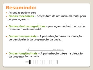 Resumindo:
 As ondas podem ser:
 Ondas mecânicas - necessitam de um meio material para
se propagarem.
 Ondas electromagnéticas - propagam-se tanto no vazio
como num meio material.
 Ondas transversais - A perturbação dá-se na direcção
perpendicular à da propagação da onda.
 Ondas longitudinais - A perturbação dá-se na direcção
da propagação da onda.
 