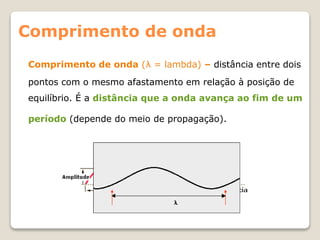 Comprimento de onda (λ = lambda) – distância entre dois
pontos com o mesmo afastamento em relação à posição de
equilíbrio. É a distância que a onda avança ao fim de um
período (depende do meio de propagação).
Comprimento de onda
 