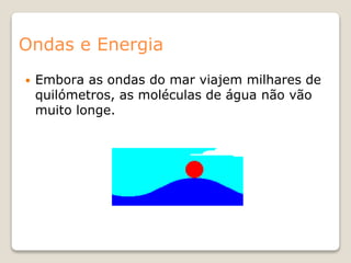 Ondas e Energia
 Embora as ondas do mar viajem milhares de
quilómetros, as moléculas de água não vão
muito longe.
 