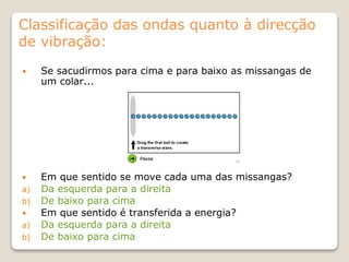 Classificação das ondas quanto à direcção
de vibração:
 Se sacudirmos para cima e para baixo as missangas de
um colar...
 Em que sentido se move cada uma das missangas?
a) Da esquerda para a direita
b) De baixo para cima
 Em que sentido é transferida a energia?
a) Da esquerda para a direita
b) De baixo para cima
 