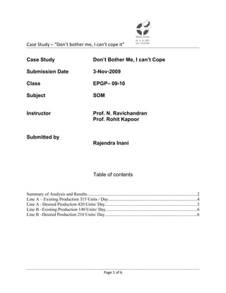 Case Study – “Don’t bother me, I can’t cope it”

Case Study                                        Don’t Bother Me, I can’t Cope

Submission Date                                   3-Nov-2009

Class                                             EPGP– 09-10

Subject                                           SOM


Instructor                                        Prof. N. Ravichandran
                                                  Prof. Rohit Kapoor


Submitted by
                                                  Rajendra Inani




                                                  Table of contents


Summary of Analysis and Results...................................................................................................2
Line A – Existing Production 315 Units / Day................................................................................4
Line A –Desired Production 420 Units/ Day...................................................................................5
Line B –Existing Production 140 Units/ Day..................................................................................6
Line B –Desired Production 210 Units/ Day...................................................................................6




                                                          Page 1 of 6
 
