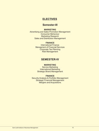 ELECTIVES

                                             Semester-III
                                            MARKETING
                            Advertising and Sales Promotion Management
                                         Consumer Behaviour
                                         Marketing Research
                                Sales and Distribution Management

                                               FINANCE
                                         International Finance
                                     Managment of Financial Services
                                        Corporate Tax Planning
                                           Risk Management



                                             SEMESTER-IV

                                                MARKETING
                                              Service Marketing
                                           International Marketing
                                        Strategic Brand Management

                                               FINANCE
                               Security Analysis & Portfolio Management
                                   Strategic Financial Management
                                       Mergers and Acquisitions




Som-Lalit Institute of Business Management                                15
 