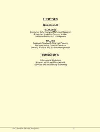 ELECTIVES

                                             Semester-III
                                           MARKETING
                            Consumer Behaviour and Marketing Research
                                Integrated Marketing Communication
                                 Sales and Distribution Management

                                               FINANCE
                               Corporate Taxation & Financial Planning
                                  Management of Financial Services
                              Security Analysis and Portfolio Management


                                             SEMESTER-IV

                                         International Marketing
                                    Product and Brand Management
                                   Services and Relationship Marketing




Som-Lalit Institute of Business Management                                 17
 