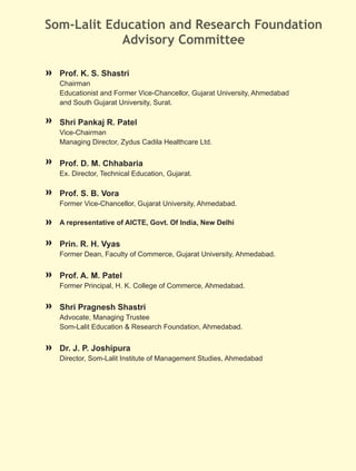 Som-Lalit Education and Research Foundation
            Advisory Committee

  Prof. K. S. Shastri
  Chairman
  Educationist and Former Vice-Chancellor, Gujarat University, Ahmedabad
  and South Gujarat University, Surat.

  Shri Pankaj R. Patel
  Vice-Chairman
  Managing Director, Zydus Cadila Healthcare Ltd.


  Prof. D. M. Chhabaria
  Ex. Director, Technical Education, Gujarat.

  Prof. S. B. Vora
  Former Vice-Chancellor, Gujarat University, Ahmedabad.

  A representative of AICTE, Govt. Of India, New Delhi


  Prin. R. H. Vyas
  Former Dean, Faculty of Commerce, Gujarat University, Ahmedabad.


  Prof. A. M. Patel
  Former Principal, H. K. College of Commerce, Ahmedabad.


  Shri Pragnesh Shastri
  Advocate, Managing Trustee
  Som-Lalit Education & Research Foundation, Ahmedabad.


  Dr. J. P. Joshipura
  Director, Som-Lalit Institute of Management Studies, Ahmedabad
 