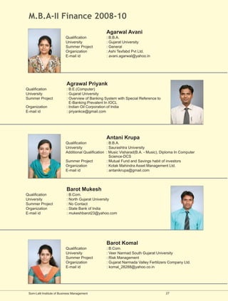 M.B.A-II Finance 2008-10
                                                   Agarwal Avani
                           Qualification           : B.B.A.
                           University              : Gujarat University
                           Summer Project          : General
                           Organization            : Ashi Texfabd Pvt Ltd.
                           E-mail id               : avani.agarwal@yahoo.in




                            Agrawal Priyank
Qualification               : B.E.(Computer)
University                  : Gujarat University
Summer Project              : Overview of Banking System with Special Reference to
                              E-Banking Prevalent In IOCL
Organization                : Indian Oil Corporation of India
E-mail id                   : priyankce@gmail.com




                                                   Antani Krupa
                           Qualification            : B.B.A.
                           University               : Saurashtra University
                           Additional Qualification : Music Visharad(B.A. - Music), Diploma In Computer
                                                      Science-DCS
                           Summer Project           : Mutual Fund and Savings habit of investors
                           Organization             : Kotak Mahindra Asset Management Ltd.
                           E-mail id                : antanikrupa@gmail.com




                            Barot Mukesh
Qualification               : B.Com.
University                  : North Gujarat University
Summer Project              : No Contact
Organization                : State Bank of India
E-mail id                   : mukeshbarot23@yahoo.com




                                                   Barot Komal
                           Qualification           : B.Com.
                           University              : Veer Narmad South Gujarat University
                           Summer Project          : Risk Management
                           Organization            : Gujarat Narmada Valley Fertilizers Company Ltd.
                           E-mail id               : komal_28288@yahoo.co.in




 Som-Lalit Institute of Business Management                                           27
 