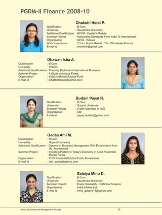 PGDM-II Finance 2008-10
                                                      Chokshi Hetal P.
                           Qualification              : B.Com.
                           University                 : Saurashtra University
                           Additional Qualification   : NCFM - Dealer's Module
                           Summer Project             : Accounting Standards From India To International.
                           Organization               : GHCL, Veraval
                           Work Experience            : 2 Yrs - Share Market, 1 Yr - Wholesale Pharma
                           E-mail id                  : chokshih@gmail.com




                            Dhawan Isha A.
Qualification             : B.Com.
University                : VNSGU
Additional Qualifications : Pursuing Diploma in International Business
Summer Project            : A Study on Mutual Funds
Organization              : Kotak Mahindra Mutual Fund
E-mail id                 : isha86dhawan@yahoo.co.in




                                                      Dudani Payal R.
                           Qualification              : B.Com.
                           University                 : Gujarat University
                           Summer Project             : Credit Appraisal in SME
                           Organization               : SBI
                           E-mail id                  : payal_dudani@yahoo.com




                            Gadaa Ami M.
Qualification            : B.Com.
University               : Gujarat University
Additional Qualification : Diploma in Business Management With E-commerce from
                           HL, Ahmedabad
Summer Project           : Investing Pattern in Today's Economy in ICICI Prudential
                           Mutual Funds
Organization             : ICICI Prudential Mutual Fund, Ahmedabad
E-mail id                : ami_gadaa@yahoo.com



                                                      Galaiya Minu D.
                           Qualification              : B.Com.
                           University                 : Saurashtra University
                           Summer Project             : Equity Research - Technical Analysis
                           Organization               : India Infoline Ltd.
                           E-mail id                  : minu_galaiya14@yahoo.com




 Som-Lalit Institute of Management Studies                                               28
 
