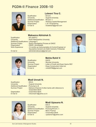 PGDM-II Finance 2008-10
                                                      Lalwani Tina C.
                           Qualification              : B.Com.
                           University                 : Gujarat University
                           Additional Qualification   : M.Com.-1
                           Summer Project             : Working Capital Management
                           Organization               : L & T Engineering
                           E-mail id                  : tinalalwani@gmail.com




                            Makwana Abhishek S.
Qualification             : B.E.(E&TC)
University                : North Maharashtra University
Additional Qualifications : Language C
Summer Project            : Study of Budgeting Process at ONGC
Organization              : ONGC, Ahmedabad
Work Experience           : 15 months as Instrumentation & Control Engineer at
                            Saurashtra Cement Ltd (Hathi Cement), Porbandar
E-mail id                 : abhishekmakwana@gmail.com



                                                      Mehta Rohit V.
                           Qualification              : B.M.S.
                           University                 : Mumbai University
                           Summer Project             : Letter of Credit and Essar Hazira SEZ
                           Organization               : Essar Construction India Ltd.
                           E-mail id                  : rohit28788@gmail.com




                            Modi Unnati N.
Qualification              : B.B.A.
University                 : Gujarat University
Additional Qualification   : Pursuing LL.B.
Summer Project             : Delivery Channel of other banks with reference to
                             Corporation Bank
Organization               : Corporation Bank
E-mail id                  : rinkumodi13@yahoo.co.in




                                                      Modi Upasana N.
                           Qualification              : B.B.A.
                           University                 : Gujarat University
                           Additional Qualification   : Pursuing M.Com.-1
                           Summer Project             : Micro Finance
                           Organization               : Corporation Bank
                           E-mail id                  : upasana72@yahoo.com




 Som-Lalit Institute of Management Studies                                               32
 