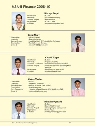 MBA-II Finance 2008-10
                                                      Hinduja Trupti
                           Qualification              : B.Com.
                           University                 : Saurashtra University
                           Summer Project             : Mutual Funds
                           Organization               : H.D.F.C. Bank
                           E-mail id                  : trupti.hinduja@yahoo.com




                            Joshi Nirav
Qualification               : B.B.A.(Finance)
University                  : Gujarat University
Summer Project              : Feasiblility Study Of Project Of Ro-Ro Vessel
Organization                : Mundra Port And Sez Ltd.
E-mail id                   : niravjoshi1988@gmail.com




                                                      Kapadi Sagar
                           Qualification              : B.Com.
                           University                 : Gujarat University
                           Additional Qualification   : Diploma In Commercial Practice
                           Summer Project             : Consumer Behavior Regarding Micro
                                                        Finance
                           Organization               : MAS Financial services ltd.
                           E-mail id                  : sckapadi@yahoo.com




                            Makda Vasim
Qualification               : B.Com.
University                  : Saurashtra University
Summer Project              : Analysis of Mutual Fund Industry
Organization                : Smart Investment
Work Experience             : 1 Year As A Sales Manager With BAUSH & LOMB
E-mail id                   : vasim.makda@gmail.com




                                                      Mehta Divyakant
                           Qualification              : B.Com.
                           University                 : Saurashtra University
                           Summer Project             : Working Capital Management
                           Organization               : Indian Rayon
                           E-mail id                  : mehta_mehta06@yahoo.com




 Som-Lalit Institute of Business Management                                           33
 