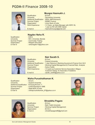 PGDM-II Finance 2008-10
                                                      Mungra Hasmukh J.
                           Qualification              : B.Com.
                           University                 : Saurashtra University
                           Additional Qualification   : IRDA, AMFI(Advisors)
                           Summer Project             : MSME Finance
                           Organization               : Union Bank of India
                           Work Experience            : 1.5 Years as Sales Manager with HDFC SL
                                                        1 year as RO with IDBI Capital
                           E-mail id                  : hasmukhmungra@gmail.com


                            Nagdev Neha R.
Qualification               : B.B.A.
University                  : M.S. University, Baroda
Summer Project              : Commodity Trading
Organization                : Religare Securities
E-mail id                   : nehanagdev10@yahoo.com




                                                      Nair Sarath S.
                           Qualification              : B.Com.
                           University                 : Gujarat University
                           Additional Qualification   : 1 year Diploma in Banking,Insurance & Finance from GLS
                           Summer Project             : Working Capital Management & Financial Ratio Analysis
                           Organization               : Zydus Cadila
                           Work Experience            : 1.5 years as Customer Service Associate in Magus
                                                        Customer Dialog- An Associate of Vodafone
                           E-mail id                  : sarath_nair85@yahoo.co.in


                            Nisha Purushothaman K.
Qualification              : B.Com.
University                 : Gujarat University
Additional Qualification   : Pursuing M.Com.-1
Summer Project             : Credit Appraisal in SME
Organization               : State Bank of India
E-mail id                  : nishapurushothaman_87@yahoo.co.in




                                                      Shraddha Pagare
                           Qualification              : B.Com.
                           University                 : Bark Tullah University
                           Summer Project             : Working Capital Management
                           Organization               : B.H.E.L.
                           E-mail id                  : shraddhapagare86@gmail.com




 Som-Lalit Institute of Management Studies                                             34
 