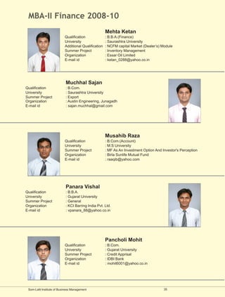 MBA-II Finance 2008-10
                                                      Mehta Ketan
                           Qualification              : B.B.A.(Finance)
                           University                 : Saurashtra University
                           Additional Qualification   : NCFM capital Market (Dealer’s) Module
                           Summer Project             : Inventory Management
                           Organization               : Essar Oil Limited
                           E-mail id                  : ketan_0288@yahoo.co.in




                            Muchhal Sajan
Qualification               : B.Com.
University                  : Saurashtra University
Summer Project              : Export
Organization                : Austin Engineering, Junagadh
E-mail id                   : sajan.muchhal@gmail.com




                                                      Musahib Raza
                           Qualification              : B.Com.(Account)
                           University                 : M.S University
                           Summer Project             : MF As An Investment Option And Investor's Perception
                           Organization               : Birla Sunlife Mutual Fund
                           E-mail id                  : raaqib@yahoo.com




                            Panara Vishal
Qualification               : B.B.A.
University                  : Gujarat University
Summer Project              : General
Organization                : KCI Barring India Pvt. Ltd.
E-mail id                   : vpanara_88@yahoo.co.in




                                                      Pancholi Mohit
                           Qualification              : B.Com.
                           University                 : Gujarat University
                           Summer Project             : Credit Apprisal
                           Organization               : IDBI Bank
                           E-mail id                  : mohit6001@yahoo.co.in




 Som-Lalit Institute of Business Management                                             35
 