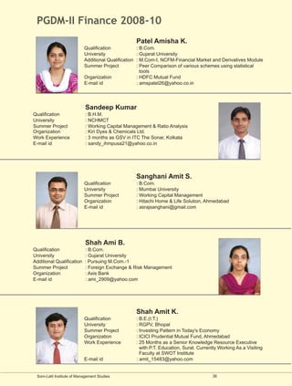 PGDM-II Finance 2008-10
                                                      Patel Amisha K.
                           Qualification              : B.Com.
                           University                 : Gujarat University
                           Additional Qualification   : M.Com-I, NCFM-Financial Market and Derivatives Module
                           Summer Project             : Peer Comparison of various schemes using statistical
                                                        tools
                           Organization               : HDFC Mutual Fund
                           E-mail id                  : amspatel26@yahoo.co.in




                            Sandeep Kumar
Qualification               : B.H.M.
University                  : NCHMCT
Summer Project              : Working Capital Management & Ratio Analysis
Organization                : Kiri Dyes & Chemicals Ltd.
Work Experience             : 3 months as GSV in ITC The Sonar, Kolkata
E-mail id                   : sandy_ihmpusa21@yahoo.co.in




                                                      Sanghani Amit S.
                           Qualification              : B.Com.
                           University                 : Mumbai University
                           Summer Project             : Working Capital Management
                           Organization               : Hitachi Home & Life Solution, Ahmedabad
                           E-mail id                  : asrajsanghani@gmail.com




                            Shah Ami B.
Qualification              : B.Com.
University                 : Gujarat University
Additional Qualification   : Pursuing M.Com.-1
Summer Project             : Foreign Exchange & Risk Management
Organization               : Axis Bank
E-mail id                  : ami_2909@yahoo.com




                                                      Shah Amit K.
                           Qualification              : B.E.(I.T.)
                           University                 : RGPV, Bhopal
                           Summer Project             : Investing Pattern in Today's Economy
                           Organization               : ICICI Prudential Mutual Fund, Ahmedabad
                           Work Experience            : 25 Months as a Senior Knowledge Resource Executive
                                                        with P.T. Education, Surat. Currently Working As a Visiting
                                                        Faculty at SWOT Institute
                           E-mail id                  : amit_15483@yahoo.com


 Som-Lalit Institute of Management Studies                                                36
 