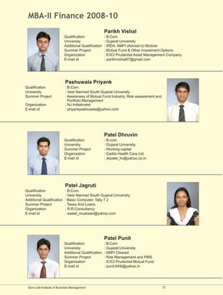 MBA-II Finance 2008-10
                                                      Parikh Vishal
                           Qualification              : B.Com.
                           University                 : Gujarat University
                           Additional Qualification   : IRDA, AMFI (Advisor’s) Module
                           Summer Project             : Mutual Fund & Other Investment Options
                           Organization               : ICICI Prudential Asset Management Company
                           E-mail id                  : parikhvishal87@gmail.com




                            Pashuwala Priyank
Qualification               : B.Com.
University                  : Veer Narmad South Gujarat University
Summer Project              : Awareness of Mutual Fund Industry, Risk assessment and
                              Portfolio Management
Organization                : NJ IndiaInvest
E-mail id                   : priyankpashuwala@yahoo.com




                                                      Patel Dhruvin
                           Qualification              : B.com.
                           University                 : Gujarat University
                           Summer Project             : Working capital
                           Organization               : Cadila Health Care Ltd.
                           E-mail id                  : drpatel_hc@yahoo.co.in




                            Patel Jagruti
Qualification              : B.Com.
University                 : Veer Narmad South Gujarat University
Additional Qualification   : Basic Computer, Tally 7.2
Summer Project             : Taxes And Loans
Organization               : R.R.Consultancy
E-mail id                  : sweet_muskaan@yahoo.com




                                                      Patel Punit
                           Qualification              : B.Com.
                           University                 : Gujarat University
                           Additional Qualification   : AMFI Cleared
                           Summer Project             : Risk Management and PMS
                           Organization               : ICICI Prudential Mutual Fund
                           E-mail id                  : punit.649i@yahoo.in




 Som-Lalit Institute of Business Management                                            37
 