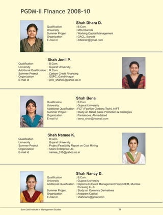 PGDM-II Finance 2008-10
                                                      Shah Dhara D.
                           Qualification              : B.Com.
                           University                 : MSU Baroda
                           Summer Project             : Working Capital Management
                           Organization               : GACL, Baroda
                           E-mail id                  : ddkshah@gmail.com




                            Shah Jenil P.
Qualification              : B.Com.
University                 : Gujarat University
Additional Qualification   : M.Com.
Summer Project             : Carbon Credit Financing
Organization               : GSPC, Gandhinagar
E-mail id                  : jenil_shah87@yahoo.co.in




                                                      Shah Bena
                           Qualification              : B.Com.
                           University                 : Gujarat University
                           Additional Qualification   : FCT (Fashion Clothing Tech), NIFT
                           Summer Project             : Study on Retail Sales Promotion & Strategies
                           Organization               : Pantaloons, Ahmedabad
                           E-mail id                  : bena_shah@hotmail.com




                            Shah Namee K.
Qualification               : B.Com.
University                  : Gujarat University
Summer Project              : Project Feasibility Report on Coal Mining
Organization                : Adani Enterprise Ltd.
E-mail id                   : namee_315@yahoo.co.in




                                                      Shah Nancy D.
                           Qualification            : B.Com.
                           University               : Gujarat University
                           Additional Qualification : Diploma In Event Management From NIEM, Mumbai
                                                      Pursuing LL.B.
                           Summer Project           : Study on Currency Derivatives
                           Organization             : Anagram Capital
                           E-mail id                : shahnanc@gmail.com



 Som-Lalit Institute of Management Studies                                               38
 