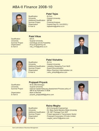MBA-II Finance 2008-10
                                                      Patel Tejas
                           Qualification              : B.Com.
                           University                 : Gujarat University
                           Additional Qualification   : MCSE
                           Summer Project             : Financial Analysis
                           Organization               : Gujarat Gas Co. Ltd.(GGCL)
                           E-mail id                  : tejasslims@yahoo.co.in




                            Patel Vikas
Qualification               : B.B.A.
University                  : Gujarat University
Summer Project              : Centrifuge and its Feasibility
Organization                : Anup Engineering Ltd.
E-mail id                   : viky_2142@yahoo.co.in




                                                      Patel Vishakha
                           Qualification              : B.C.A.
                           University                 : Gujarat University
                           Additional Qualification   : Jewellery Designing From NIJD
                           Summer Project             : Export Documentation
                           Organization               : Mayur Dyechem Intermediates Ltd.
                           E-mail id                  : vishu_pinky84@yahoo.com




                            Prajapati Priyank
Qualification               : M.Sc.(Microbiology)
University                  : Gujarat University
Summer Project              : Internal Capital Adequacy Assessment Process policy of
                              RBI & its Implication in BOB
Organization                : Bank of Baroda
E-mail id                   : priyank_prajapati86@yahoo.com




                                                      Raina Megha
                           Qualification              : B.E.(Computer Engineering)
                           University                 : Dr. Baba Sahib Maratha Wada University
                           Additional Qualification   : VB .NET Package From NIIT
                           Summer Project             : Project appraisal in Transmission Sector
                           Organization               : Powergrid Corporation Of India Limited
                           E-mail id                  : megha_raina123@yahoo.com




 Som-Lalit Institute of Business Management                                              39
 