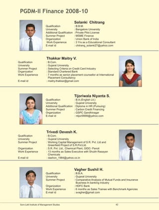 PGDM-II Finance 2008-10
                                                      Solanki Chitrang
                           Qualification              : B.B.M.
                           University                 : Bangalore University
                           Additional Qualification   : Private Pilot License
                           Summer Project             : MSME Finance
                           Organization               : Union Bank of India
                           Work Experience            : 3 Yrs as a Educational Consultant
                           E-mail id                  : chitrang_solanki27@yahoo.com




                            Thakkar Maitry V.
Qualification               : B.Com.
University                  : Gujarat University
Summer Project              : Selecting Criteria on Credit Card Industry
Organization                : Standard Chartered Bank
Work Experience             : 7 months as senior placement counsellor at International
                              Placement Consultancy
E-mail id                   : maitry.thakkar@gmail.com




                                                      Tijoriwala Niyanta S.
                           Qualification              : B.A.(English Lit.)
                           University                 : Gujarat University
                           Additional Qualification   : Diploma in HR (Pursuing)
                           Summer Project             : Carbon Credit Financing
                           Organization               : GSPC Gandhinagar
                           E-mail id                  : ntijori9999@yahoo.com




                            Trivedi Devesh K.
Qualification               : B.Com.
University                  : Gujarat University
Summer Project              : Working Capital Management of S.R. Pvt. Ltd and
                              Greenfield Project of S.R.Pvt.Ltd.
Organization                : S.R. Pvt. Ltd., Chemical Plant, GIDC- Panoli
Work Experience             : 13 months as Sales Executive with Shubh Rasayan
                              Chemicals
E-mail id                   : dashon_1984@yahoo.co.in



                                                      Vagher Sushil H.
                           Qualification              : B.B.A.
                           University                 : Gujarat University
                           Summer Project             : Comparative Analysis of Mutual Funds and Insurance
                                                        Business In banking industry
                           Organization               : HDFC Bank
                           Work Experience            : 6 months as Sales Trainee with Benchmark Agencies
                           E-mail id                  : svagher@gmail.com



 Som-Lalit Institute of Management Studies                                                  42
 