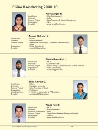PGDM-II Marketing 2008-10
                                                      Ameta Anjali R.
                           Qualification              : B.Sc.(Biotechnology)
                           University                 : MLSU
                           Summer Project             : Sales Procedure & Exports Management
                           Organization               : H.Z.L.
                           E-mail id                  : ameta_anjali@yahoo.com




                            Asnani Mohnish Y.
Qualification               : B.Com.
University                  : Gujarat University
Summer Project              : Marketing & Designing of IT Softwares in Ahmedabad &
                              Rajkot
Organization                : Dexter Consultancy
E-mail id                   : asnani881@gmail.com




                                                      Bhatia Raunakbir J.
                           Qualification              : B.B.A.
                           University                 : Gujarat University
                           Summer Project             : Process Study & Lead Generation for ERP Software
                           Organization               : Dexter Consultancy
                           E-mail id                  : raunakbir@gmail.com




                            Bhatt Amruta G.
Qualification               : B.Com.
University                  : Saurashtra University
Summer Project              : Sales Promotion in Retail
Organization                : Pantaloons
Work Experience             : 9 months as a counsellor at PT Education
E-mail id                   : amrutabhatt07@gmail.com




                                                      Ahuja Ravi S.
                           Qualification              : B.B.A.
                           University                 : Gujarat University
                           Additional Qualification   : IRDA
                           Summer Project             : Priority Club- Marketing Strategy of PepsiCo
                           Organization               : PepsiCo
                           E-mail id                  : ahuja_ravi88@yahoo.in




 Som-Lalit Institute of Management Studies                                                44
 