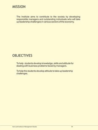 MISSION

      The Institute aims to contribute to the society by developing
      responsible managers and outstanding individuals who will take
      up leadership challenges in various sectors of the economy.




OBJECTIVES

      To help students develop knowledge, skills and attitude for
      dealing with business problems faced by managers.

      To help the students develop attitude to take up leadership
      challenges.




Som-Lalit Institute of Management Studies                      04
 