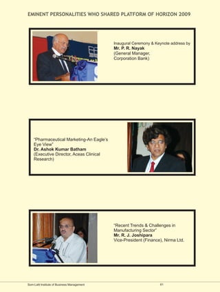 EMINENT PERSONALITIES WHO SHARED PLATFORM OF HORIZON 2009




                                             Inaugural Ceremony & Keynote address by
                                             Mr. P. R. Nayak
                                             (General Manager,
                                             Corporation Bank)




    “Pharmaceutical Marketing-An Eagle’s
    Eye View”
    Dr. Ashok Kumar Batham
    (Executive Director, Aceas Clinical
    Research)




                                             “Recent Trends & Challenges in
                                             Manufacturing Sector”
                                             Mr. R. J. Joshipara
                                             Vice-President (Finance), Nirma Ltd.




Som-Lalit Institute of Business Management                          61
 