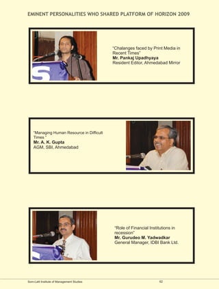 EMINENT PERSONALITIES WHO SHARED PLATFORM OF HORIZON 2009




                                            “Chalanges faced by Print Media in
                                            Recent Times”
                                            Mr. Pankaj Upadhyaya
                                            Resident Editor, Ahmedabad Mirror




    “Managing Human Resource in Difficult
    Times ”
    Mr. A. K. Gupta
    AGM, SBI, Ahmedabad




                                            “Role of Financial Institutions in
                                            recession”
                                            Mr. Gurudeo M. Yadwadkar
                                            General Manager, IDBI Bank Ltd.




Som-Lalit Institute of Management Studies                          62
 