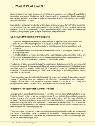 SUMMER PLACEMENT

Summer training is a major component of the learning process at our Institute. Every student
is required to undergo this training for 8-10 weeks with an organization. On its successful
completion , a student is required to make a presentation which is evaluated by the faculty for
promotion to the second year.

Each student is required to submit a written report on the work done during the training period
to the Institute. Summer training is expected to start by May 2010, and complete by the first
week of July, 2010.For evaluation of project, review from organization carries 30% weightage
while 70% weightage is given to report preparation and presentation.

Objectives of the summer training are :

1. To provide an opportunity to the students to work in a professional environment and
   apply the theoretical concepts and techniques to a real-life problem situation.
2. To develop awareness among the students about the organization’s problems and
   prospects.
3. To develop individual skills towards time bound resolution of managerial problems by
   actual participation.
4. To enable students to realize their strengths / weaknesses and develop skills further on.
5. To provide an opportunity to the students to understand possible career options and
   enhance their interaction with organization for final placement.

The training enables students to study the organization, its business and the environmental
forces acting upon it. They are expected to work on a project or participate in individual/group
activities, in solving a given problem of the organization under the guidance of a senior
executive of the participating organization. All summer projects are also guided by faculty
members of the Institute.

The organization also stands to gain by providing the summer training. Organisations can get
variety of activities done e.g., collection of information, processing of the information,
analysis of a problem done through a summer trainee. It provides an opportunity to a
prospective employer to assess the student for possible future employment.

Placement Procedure for Summer Trainees:

An organization can indicate their interest in providing summer training to the students of our
Institute through written or verbal correspondence. It may indicate the details of a specific
project, if any, and/or general nature of summer project, along with the types of students
required. The Institute will send resumes of the interested students, who qualify to meet the
needs of the organization. The organization can make a selection based on the resumes.
Organizations are welcome to the Institute for the selection process or can invite students to
their offices for the selection procedure.

The organization is expected to communicate to the Institute about the selected student and
the details of the project to be undertaken by the student. The organizations may pay a
stipend to the trainee and/or reimburse the expenses incurred for the purpose of the project,
as per the rules of the organization.

 Som-Lalit Institute of Business Management                                63
 