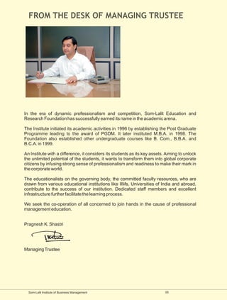 FROM THE DESK OF MANAGING TRUSTEE




In the era of dynamic professionalism and competition, Som-Lalit Education and
Research Foundation has successfully earned its name in the academic arena.

The Institute initiated its academic activities in 1996 by establishing the Post Graduate
Programme leading to the award of PGDM. It later instituted M.B.A. in 1998. The
Foundation also established other undergraduate courses like B. Com., B.B.A. and
B.C.A. in 1999.

An Institute with a difference, it considers its students as its key assets. Aiming to unlock
the unlimited potential of the students, it wants to transform them into global corporate
citizens by infusing strong sense of professionalism and readiness to make their mark in
the corporate world.

The educationalists on the governing body, the committed faculty resources, who are
drawn from various educational institutions like IIMs, Universities of India and abroad,
contribute to the success of our institution. Dedicated staff members and excellent
infrastructure further facilitate the learning process.

We seek the co-operation of all concerned to join hands in the cause of professional
management education.


Pragnesh K. Shastri




Managing Trustee




  Som-Lalit Institute of Business Management                                05
 