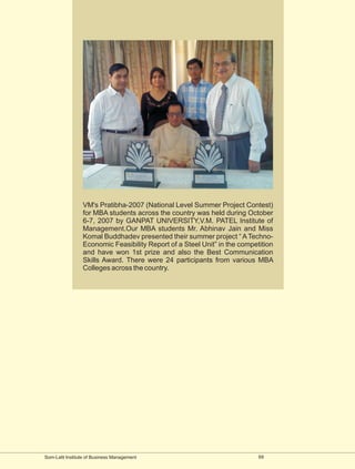 VM's Pratibha-2007 (National Level Summer Project Contest)
                 for MBA students across the country was held during October
                 6-7, 2007 by GANPAT UNIVERSITY,V.M. PATEL Institute of
                 Management.Our MBA students Mr. Abhinav Jain and Miss
                 Komal Buddhadev presented their summer project “ A Techno-
                 Economic Feasibility Report of a Steel Unit” in the competition
                 and have won 1st prize and also the Best Communication
                 Skills Award. There were 24 participants from various MBA
                 Colleges across the country.




Som-Lalit Institute of Business Management                                 69
 