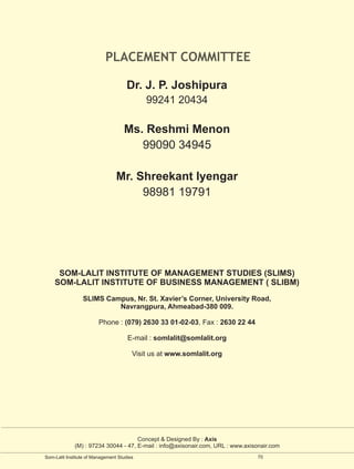 PLACEMENT COMMITTEE

                                     Dr. J. P. Joshipura
                                            99241 20434

                                    Ms. Reshmi Menon
                                       99090 34945

                                 Mr. Shreekant Iyengar
                                      98981 19791




     SOM-LALIT INSTITUTE OF MANAGEMENT STUDIES (SLIMS)
    SOM-LALIT INSTITUTE OF BUSINESS MANAGEMENT ( SLIBM)
                 SLIMS Campus, Nr. St. Xavier’s Corner, University Road,
                          Navrangpura, Ahmeabad-380 009.

                         Phone : (079) 2630 33 01-02-03, Fax : 2630 22 44

                                      E-mail : somlalit@somlalit.org

                                        Visit us at www.somlalit.org




                                     Concept & Designed By : Axis
             (M) : 97234 30044 - 47, E-mail : info@axisonair.com, URL : www.axisonair.com
Som-Lalit Institute of Management Studies                                       70
 