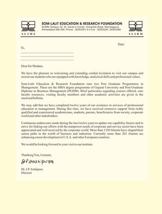 Dear Sir/Madam,

We have the pleasure in welcoming and extending cordial invitation to visit our campus and
recruit our students who are equipped with knowledge, analytical skills and professional values.

Som-Lalit Education & Research Foundation runs two Post Graduate Programmes in
Management. These are the MBA degree programme of Gujarat University and Post Graduate
Diploma in Business Management (PGDM). Brief particulars regarding courses offered, core
faculty resources, visiting faculty members and other academic activities are given in the
enclosed bulletin.

We may add that we have completed twelve years of our existence in services of professional
education in management. During this time, we have received extensive support from richly
qualified and experienced academicians, students, parents, beneficiaries from society, corporate
world and other stakeholders.

Continuous endeavours made during the last twelve years to update our capability factors and to
strive for linking our efforts with the manpower needs of corporate and service sector have been
appreciated and well received by the corporate world. More than 1350 Alumni have shaped their
career paths in the world of business and industries. Currently more than 265 Alumni are
enhancing career development in U.S.A. and other European countries.

We would be looking forward to your visit to our institute.


Thanking You, I remain,



Dr. J.P. Joshipura
Director
 