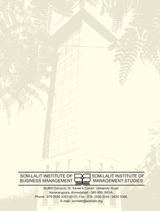 SOM-LALIT INSTITUTE OF                     SOM-LALIT INSTITUTE OF
BUSINESS MANAGEMENT                        MANAGEMENT STUDIES
           SLIMS Campus, St. Xavier’s Corner, University Road,
               Navarangpura, Ahmedabad - 380 009. INDIA.
      Phone : 079-2630 3301-02-03, Fax : 079- 2630 2244 / 2630 3366,
                      E-mail : somlalit@somlalit.org
 