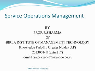 Service Operations Management
BY
PROF. R.SHARMA
Of
BIRLA INSTITUTE OF MANAGEMENT TECHNOLOGY
Knowledge Park-II , Greater Noida (U.P)
2323001-11(extn.217)
e-mail :rajeevzone73@yahoo.co.in
BIMECH,Greater Noida (U.P)
 