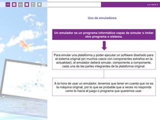 u n i d a d 4
Uso de emuladores
Un emulador es un programa informático capaz de simular o imitar
otro programa o sistema.
Para emular una plataforma y poder ejecutar un software diseñado para
el sistema original (en muchos casos con componentes extraños en la
actualidad), el emulador deberá simular, componente a componente,
cada una de las partes integrantes de la plataforma original.
A la hora de usar un emulador, tenemos que tener en cuenta que no es
la máquina original, por lo que es probable que a veces no responda
como lo hacía el juego o programa que queremos usar.
 