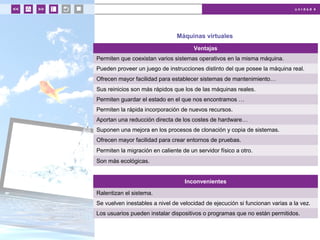 u n i d a d 4
Máquinas virtuales
Ventajas
Permiten que coexistan varios sistemas operativos en la misma máquina.
Pueden proveer un juego de instrucciones distinto del que posee la máquina real.
Ofrecen mayor facilidad para establecer sistemas de mantenimiento…
Sus reinicios son más rápidos que los de las máquinas reales.
Permiten guardar el estado en el que nos encontramos …
Permiten la rápida incorporación de nuevos recursos.
Aportan una reducción directa de los costes de hardware…
Suponen una mejora en los procesos de clonación y copia de sistemas.
Ofrecen mayor facilidad para crear entornos de pruebas.
Permiten la migración en caliente de un servidor físico a otro.
Son más ecológicas.
Inconvenientes
Ralentizan el sistema.
Se vuelven inestables a nivel de velocidad de ejecución si funcionan varias a la vez.
Los usuarios pueden instalar dispositivos o programas que no están permitidos.
 