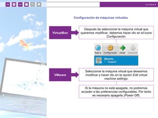 u n i d a d 4
Configuración de máquinas virtuales
Después de seleccionar la máquina virtual que
queremos modificar, debemos hacer clic en el icono
Configuración.
VirtualBox
Seleccionar la máquina virtual que deseamos
modificar y hacer clic en la opción Edit virtual
machine settings.
VMware
Si la máquina no está apagada, no podremos
acceder a las preferencias configurables. Por tanto
es necesario apagarla (Power Off).
 