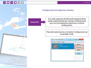 u n i d a d 4
Configuración de máquinas virtuales
Con este programa de Microsoft podemos llevar
acabo prácticamente las mismas modificaciones
que con los programas anteriores a nivel de
configuración.
Virtual PC
Para ello haremos clic en el botón Configuración de
la pantalla inicial.
 