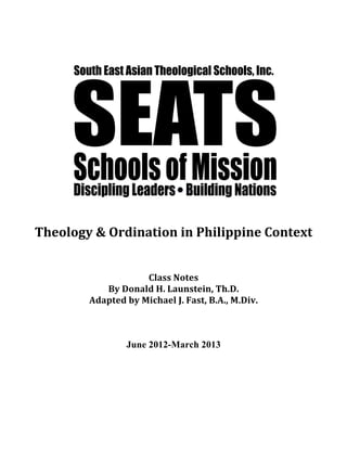  
	
  
	
  
Theology	
  &	
  Ordination	
  in	
  Philippine	
  Context	
  
	
  
	
  
Class	
  Notes	
  
By	
  Donald	
  H.	
  Launstein,	
  Th.D.	
  
Adapted	
  by	
  Michael	
  J.	
  Fast,	
  B.A.,	
  M.Div.	
  
June 2012-March 2013
 