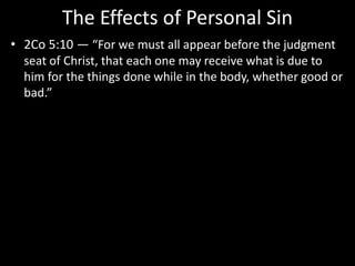 The Effects of Personal Sin
• 2Co 5:10 — “For we must all appear before the judgment
seat of Christ, that each one may receive what is due to
him for the things done while in the body, whether good or
bad.”
 