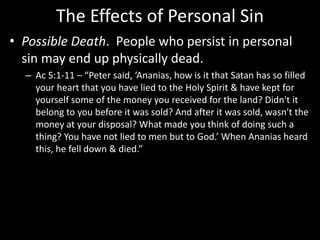 The Effects of Personal Sin
• Possible Death. People who persist in personal
sin may end up physically dead.
– Ac 5:1-11 – “Peter said, ‘Ananias, how is it that Satan has so filled
your heart that you have lied to the Holy Spirit & have kept for
yourself some of the money you received for the land? Didn't it
belong to you before it was sold? And after it was sold, wasn't the
money at your disposal? What made you think of doing such a
thing? You have not lied to men but to God.’ When Ananias heard
this, he fell down & died.”
 