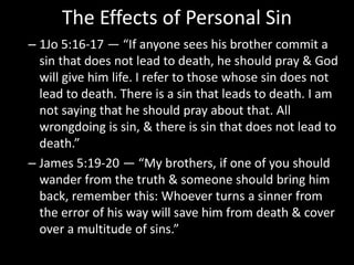 The Effects of Personal Sin
– 1Jo 5:16-17 — “If anyone sees his brother commit a
sin that does not lead to death, he should pray & God
will give him life. I refer to those whose sin does not
lead to death. There is a sin that leads to death. I am
not saying that he should pray about that. All
wrongdoing is sin, & there is sin that does not lead to
death.”
– James 5:19-20 — “My brothers, if one of you should
wander from the truth & someone should bring him
back, remember this: Whoever turns a sinner from
the error of his way will save him from death & cover
over a multitude of sins.”
 