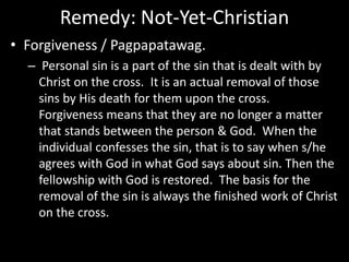 Remedy: Not-Yet-Christian
• Forgiveness / Pagpapatawag.
– Personal sin is a part of the sin that is dealt with by
Christ on the cross. It is an actual removal of those
sins by His death for them upon the cross.
Forgiveness means that they are no longer a matter
that stands between the person & God. When the
individual confesses the sin, that is to say when s/he
agrees with God in what God says about sin. Then the
fellowship with God is restored. The basis for the
removal of the sin is always the finished work of Christ
on the cross.
 