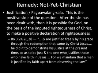 Remedy: Not-Yet-Christian
• Justification / Pagpawalang-sala. This is the
positive side of the question. After the sin has
been dealt with, then it is possible for God, on
the basis of the imputed righteousness of Christ,
to make a positive declaration of righteousness
– Ro 3:24,26,28 — “… & are justified freely by his grace
through the redemption that came by Christ Jesus.…
he did it to demonstrate his justice at the present
time, so as to be just & the one who justifies those
who have faith in Jesus.… For we maintain that a man
is justified by faith apart from observing the law.”
 