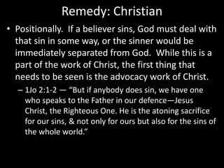 Remedy: Christian
• Positionally. If a believer sins, God must deal with
that sin in some way, or the sinner would be
immediately separated from God. While this is a
part of the work of Christ, the first thing that
needs to be seen is the advocacy work of Christ.
– 1Jo 2:1-2 — “But if anybody does sin, we have one
who speaks to the Father in our defence—Jesus
Christ, the Righteous One. He is the atoning sacrifice
for our sins, & not only for ours but also for the sins of
the whole world.”
 