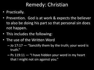 Remedy: Christian
• Practically.
• Prevention. God is at work & expects the believer
to also be doing his part so that personal sin does
not happen.
• This includes the following:
• The use of the Written Word
– Jo 17:17 — “Sanctify them by the truth; your word is
truth.”
– Ps 119:11 — “I have hidden your word in my heart
that I might not sin against you.”
 