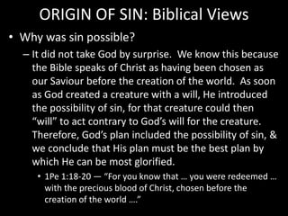 ORIGIN OF SIN: Biblical Views
• Why was sin possible?
– It did not take God by surprise. We know this because
the Bible speaks of Christ as having been chosen as
our Saviour before the creation of the world. As soon
as God created a creature with a will, He introduced
the possibility of sin, for that creature could then
“will” to act contrary to God’s will for the creature.
Therefore, God’s plan included the possibility of sin, &
we conclude that His plan must be the best plan by
which He can be most glorified.
• 1Pe 1:18-20 — “For you know that … you were redeemed …
with the precious blood of Christ, chosen before the
creation of the world ….”
 