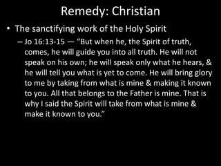 Remedy: Christian
• The sanctifying work of the Holy Spirit
– Jo 16:13-15 — “But when he, the Spirit of truth,
comes, he will guide you into all truth. He will not
speak on his own; he will speak only what he hears, &
he will tell you what is yet to come. He will bring glory
to me by taking from what is mine & making it known
to you. All that belongs to the Father is mine. That is
why I said the Spirit will take from what is mine &
make it known to you.”
 