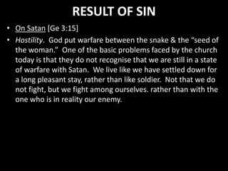 RESULT OF SIN
• On Satan [Ge 3:15]
• Hostility. God put warfare between the snake & the “seed of
the woman.” One of the basic problems faced by the church
today is that they do not recognise that we are still in a state
of warfare with Satan. We live like we have settled down for
a long pleasant stay, rather than like soldier. Not that we do
not fight, but we fight among ourselves. rather than with the
one who is in reality our enemy.
 
