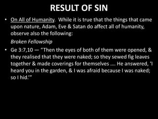 RESULT OF SIN
• On All of Humanity. While it is true that the things that came
upon nature, Adam, Eve & Satan do affect all of humanity,
observe also the following:
Broken Fellowship
• Ge 3:7,10 — “Then the eyes of both of them were opened, &
they realised that they were naked; so they sewed fig leaves
together & made coverings for themselves …. He answered, ‘I
heard you in the garden, & I was afraid because I was naked;
so I hid.’”
 