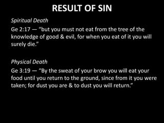 RESULT OF SIN
Spiritual Death
Ge 2:17 — “but you must not eat from the tree of the
knowledge of good & evil, for when you eat of it you will
surely die.”
Physical Death
Ge 3:19 — “By the sweat of your brow you will eat your
food until you return to the ground, since from it you were
taken; for dust you are & to dust you will return.”
 